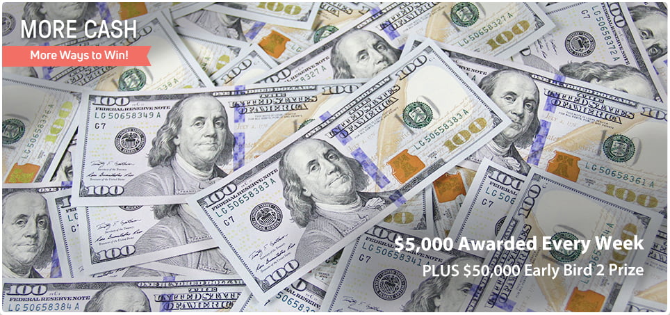 More Cash - More Ways to Win! $5,000 awarded every week, plus $50,000 Early Bird 2 Prize